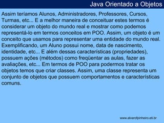 Java Orientado a Objetos 
Assim teríamos Alunos, Administradores, Professores, Cursos, 
Turmas, etc... E a melhor maneira de conceituar estes termos é 
considerar um objeto do mundo real e mostrar como podemos 
representá-lo em termos conceitos em POO. Assim, um objeto é um 
conceito que usamos para representar uma entidade do mundo real. 
Exemplificando, um Aluno possui nome, data de nascimento, 
identidade, etc... E além dessas características (propriedades), 
possuem ações (métodos) como freqüentar as aulas, fazer as 
avaliações, etc... Em termos de POO para podermos tratar os 
objetos temos que criar classes. Assim, uma classe representa um 
conjunto de objetos que possuem comportamentos e características 
comuns. 
* 
www.alvarofpinheiro.eti.br 
 