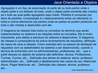 Java Orientado a Objetos 
Agregação é um tipo de associação (é parte de ou todo-parte) onde o 
objeto parte é um atributo do todo, onde o objeto parte somente são criados 
se o todo ao qual estão agregados seja criado. Pedidos é composto por 
itens de pedidos. Composição é o relacionamento entre um elemento (o 
todo) e outros elementos (as partes) onde as partes só podem pertencer ao 
todo e são criadas e destruídas com ele. 
O diagrama de classes lista todos os conceitos do domínio que serão 
implementados no sistema e as relações entre os conceitos. Ele é muito 
importante, pois define a estrutura do sistema a desenvolver. O diagrama 
de classes é conseqüência do prévio levantamento de requisitos, definição 
de casos de usos e classes. Como exemplo tem os passos de elicitação de 
requisitos com os stakeholders do sistema a ser desenvolvido, usando a 
técnica de entrevista com os administradores, professores, etc... que a 
partir desses os objetos do sistema são definidos: Alunos, Professores, 
Turmas, Cursos, etc... Definição dos atores do sistema: aluno, professor, 
administrador, etc... Definição e detalhamento dos casos de uso: Matricular 
Aluno, Pagar Matrícula, etc... Definição das classes: alunos, professor, 
etc... 
* 
www.alvarofpinheiro.eti.br 
 