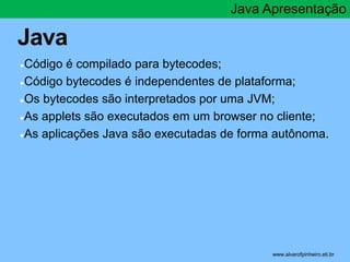 Java 
●Código é compilado para bytecodes; 
Java Apresentação 
●Código bytecodes é independentes de plataforma; 
●Os bytecodes são interpretados por uma JVM; 
●As applets são executados em um browser no cliente; 
●As aplicações Java são executadas de forma autônoma. 
* www.alvarofpinheiro.eti.br 
 