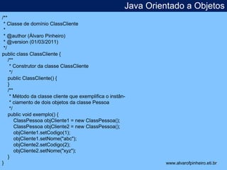 Java Orientado a Objetos 
* 
/** 
* Classe de domínio ClassCliente 
* 
* @author (Álvaro Pinheiro) 
* @version (01/03/2011) 
*/ 
public class ClassCliente { 
/** 
* Construtor da classe ClassCliente 
*/ 
public ClassCliente() { 
} 
/** 
* Método da classe cliente que exemplifica o instân- 
* ciamento de dois objetos da classe Pessoa 
*/ 
public void exemplo() { 
ClassPessoa objCliente1 = new ClassPessoa(); 
ClassPessoa objCliente2 = new ClassPessoa(); 
objCliente1.setCodigo(1); 
objCliente1.setNome("abc"); 
objCliente2.setCodigo(2); 
objCliente2.setNome("xyz"); 
} 
} www.alvarofpinheiro.eti.br 
 