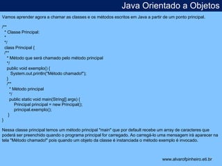 Java Orientado a Objetos 
* 
Vamos aprender agora a chamar as classes e os métodos escritos em Java a partir de um ponto principal. 
/** 
* Classe Principal: 
* 
*/ 
class Principal { 
/** 
* Método que será chamado pelo método principal 
*/ 
public void exemplo() { 
System.out.println("Método chamado!"); 
} 
/** 
* Método principal 
*/ 
public static void main(String[] args) { 
Principal principal = new Principal(); 
principal.exemplo(); 
} 
} 
Nessa classe principal temos um método principal "main" que por default recebe um array de caracteres que 
poderá ser preenchido quando o programa principal for carregado. Ao carregá-lo uma mensagem irá aparecer na 
tela "Método chamado!" pois quando um objeto da classe é instanciada o método exemplo é invocado. 
www.alvarofpinheiro.eti.br 
 