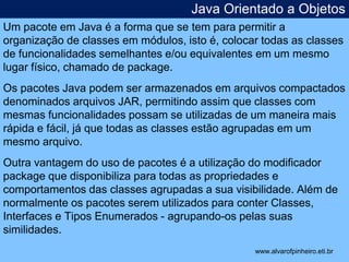 Java Orientado a Objetos 
Um pacote em Java é a forma que se tem para permitir a 
organização de classes em módulos, isto é, colocar todas as classes 
de funcionalidades semelhantes e/ou equivalentes em um mesmo 
lugar físico, chamado de package. 
Os pacotes Java podem ser armazenados em arquivos compactados 
denominados arquivos JAR, permitindo assim que classes com 
mesmas funcionalidades possam se utilizadas de um maneira mais 
rápida e fácil, já que todas as classes estão agrupadas em um 
mesmo arquivo. 
Outra vantagem do uso de pacotes é a utilização do modificador 
package que disponibiliza para todas as propriedades e 
comportamentos das classes agrupadas a sua visibilidade. Além de 
normalmente os pacotes serem utilizados para conter Classes, 
Interfaces e Tipos Enumerados - agrupando-os pelas suas 
similidades. 
* 
www.alvarofpinheiro.eti.br 
 