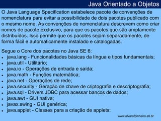 Java Orientado a Objetos 
O Java Language Specification estabelece pacote de convenções de 
nomenclatura para evitar a possibilidade de dois pacotes publicado com 
o mesmo nome. As convenções de nomenclatura descrevem como criar 
nomes de pacote exclusivo, para que os pacotes que são amplamente 
distribuídos. Isso permite que os pacotes sejam separadamente, de 
forma fácil e automaticamente instalado e catalogadas. 
Segue o Core dos pacotes no Java SE 6: 
● java.lang - Funcionalidades básicas da língua e tipos fundamentais; 
● java.util - Utilitário; 
● java.io - Operações de entrada e saída; 
● java.math - Funções matemática; 
● java.net - Operações de rede; 
● java.security - Geração de chave de criptografia e descriptografia; 
● java.sql - Drivers JDBC para acessar bancos de dados; 
● java.awt - GUI nativa; 
● javax.swing - GUI genérica; 
● java.applet - Classes para a criação de applets; 
* 
www.alvarofpinheiro.eti.br 
 