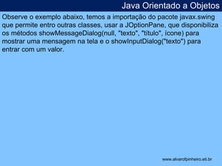 Java Orientado a Objetos 
Observe o exemplo abaixo, temos a importação do pacote javax.swing 
que permite entro outras classes, usar a JOptionPane, que disponibiliza 
os métodos showMessageDialog(null, "texto", "título", ícone) para 
mostrar uma mensagem na tela e o showInputDialog("texto") para 
entrar com um valor. 
* 
www.alvarofpinheiro.eti.br 
 