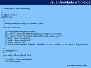Java Orientado a Objetos 
* 
/** 
* Classe Principal com pacote swing: 
* 
*/ 
import javax.swing.*; 
class Principal 
{ 
/** 
* Método que será chamado pelo método principal 
*/ 
public void exemplo() 
{ 
System.out.println("Método chamado!"); 
String sVar1 = JOptionPane.showInputDialog("Entre com um número:"); 
String sVar2 = JOptionPane.showInputDialog("Entre com outro número:"); 
int nVar3 = Integer.parseInt(sVar1); 
int nVar4 = Integer.parseInt(sVar2); 
int nVar5 = nVar3 + nVar4; 
JOptionPane.showMessageDialog(null, "A soma é " + nVar5, "Operação", JOptionPane.PLAIN_MESSAGE); 
} 
/** 
* Método principal 
*/ 
public static void main(String[] args) 
{ 
Principal principal = new Principal(); 
principal.exemplo(); 
} 
} www.alvarofpinheiro.eti.br 
 