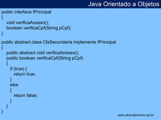 Java Orientado a Objetos 
* 
public interface IPrincipal 
{ 
void verificaAcesso(); 
boolean verificaCpf(String pCpf); 
} 
public abstract class ClsSecundaria implements IPrincipal 
{ 
public abstract void verificaAcesso(); 
public boolean verificaCpf(String pCpf) 
{ 
if (true) { 
return true; 
} 
else 
{ 
return false; 
} 
} 
} 
www.alvarofpinheiro.eti.br 
 