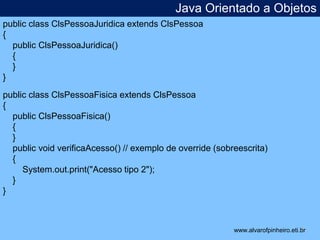 Java Orientado a Objetos 
* 
public class ClsPessoaJuridica extends ClsPessoa 
{ 
public ClsPessoaJuridica() 
{ 
} 
} 
public class ClsPessoaFisica extends ClsPessoa 
{ 
public ClsPessoaFisica() 
{ 
} 
public void verificaAcesso() // exemplo de override (sobreescrita) 
{ 
System.out.print("Acesso tipo 2"); 
} 
} 
www.alvarofpinheiro.eti.br 
 