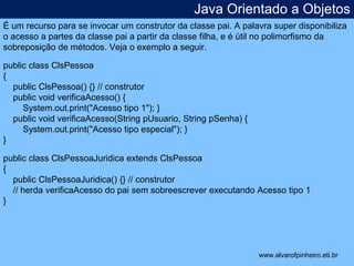 Java Orientado a Objetos 
É um recurso para se invocar um construtor da classe pai. A palavra super disponibiliza 
o acesso a partes da classe pai a partir da classe filha, e é útil no polimorfismo da 
sobreposição de métodos. Veja o exemplo a seguir. 
* 
public class ClsPessoa 
{ 
public ClsPessoa() {} // construtor 
public void verificaAcesso() { 
System.out.print("Acesso tipo 1"); } 
public void verificaAcesso(String pUsuario, String pSenha) { 
System.out.print("Acesso tipo especial"); } 
} 
public class ClsPessoaJuridica extends ClsPessoa 
{ 
public ClsPessoaJuridica() {} // construtor 
// herda verificaAcesso do pai sem sobreescrever executando Acesso tipo 1 
} 
www.alvarofpinheiro.eti.br 
 