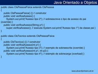 Java Orientado a Objetos 
* 
public class ClsPessoaFisica extends ClsPessoa 
{ 
public ClsPessoaFisica() {} // construtor 
public void verificaAcesso() { 
System.out.print("Acesso tipo 2"); // sobreescreve o tipo de acesso do pai 
(override) } 
public void verificaAcesso(String p1) { 
super.verificaAcesso(); // executa System.out.print("Acesso tipo 1") da classe pai } 
} 
public class ClsTecnico extends ClsPessoaFisica 
{ 
public ClsTecnico() {} // construtor 
public void verificaAcesso(int p1) { 
System.out.print("Acesso tipo 3"); // exemplo de sobreescrita (override) } 
public void verificaAcesso(int p1, int p2) { 
System.out.print("Acesso tipo 4"); // exemplo de sobrecarga (overload) } 
} 
www.alvarofpinheiro.eti.br 
 
