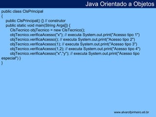 Java Orientado a Objetos 
* 
public class ClsPrincipal 
{ 
public ClsPrincipal() {} // construtor 
public static void main(String Args[]) { 
ClsTecnico objTecnico = new ClsTecnico(); 
objTecnico.verificaAcesso("x"); // executa System.out.print("Acesso tipo 1") 
objTecnico.verificaAcesso(); // executa System.out.print("Acesso tipo 2") 
objTecnico.verificaAcesso(1); // executa System.out.print("Acesso tipo 3") 
objTecnico.verificaAcesso(1,2); // executa System.out.print("Acesso tipo 4") 
objTecnico.verificaAcesso("x","y"); // executa System.out.print("Acesso tipo 
especial") } 
} 
www.alvarofpinheiro.eti.br 
 