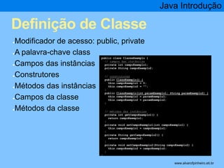 Definição de Classe 
●Modificador de acesso: public, private 
●A palavra-chave class 
●Campos das instâncias 
●Construtores 
●Métodos das instâncias 
●Campos da classe 
●Métodos da classe 
Java Introdução 
* 
public class ClasseExemplo { 
// campos das instâncias 
private int campoExemplo1; 
private String campoExemplo2; 
// construtores 
public ClassExemplo() { 
this.campoExemplo1 = 0; 
this.campoExemplo2 = ""; 
} 
public ClassExemplo(int paramExemplo1; String paramExemplo2) { 
this.campoExemplo1 = paramExemplo1; 
this.campoExemplo2 = paramExemplo2; 
} 
// métodos das instâncias 
private int getCampoExemplo1() { 
return campoExemplo1; 
} 
private void setCampoExemplo1(int campoExemplo1) { 
this.campoExemplo1 = campoExemplo1; 
} 
private String getCampoExemplo2() { 
return campoExemplo2; 
} 
private void setCampoExemplo2(String campoExemplo2) { 
this.campoExemplo2 = campoExemplo2; 
} 
} 
www.alvarofpinheiro.eti.br 
 