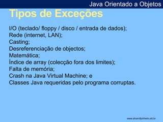 Java Orientado a Objetos 
Tipos de Exceções 
* 
I/O (teclado/ floppy / disco / entrada de dados); 
Rede (internet, LAN); 
Casting; 
Desreferenciação de objectos; 
Matemática; 
Índice de array (colecção fora dos limites); 
Falta de memória; 
Crash na Java Virtual Machine; e 
Classes Java requeridas pelo programa corruptas. 
www.alvarofpinheiro.eti.br 
 