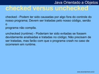 Java Orientado a Objetos 
checked versus unchecked 
* 
checked - Podem ter sido causadas por algo fora do controle do 
nosso programa; Devem ser tratadas pelo nosso código, senão 
o 
programa não compila. 
unchecked (runtime) - Poderiam ter sido evitadas se fossem 
devidamente analisadas e tratadas no código; Não precisam de 
ser tratadas, mas farão com que o programa crash no caso de 
ocorrerem em runtime. 
www.alvarofpinheiro.eti.br 
 