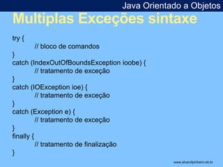 Java Orientado a Objetos 
Multiplas Exceções sintaxe 
* 
try { 
// bloco de comandos 
} 
catch (IndexOutOfBoundsException ioobe) { 
// tratamento de exceção 
} 
catch (IOException ioe) { 
// tratamento de exceção 
} 
catch (Exception e) { 
// tratamento de exceção 
} 
finally { 
// tratamento de finalização 
} 
www.alvarofpinheiro.eti.br 
 