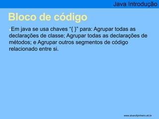Bloco de código 
Java Introdução 
●Em java se usa chaves “{ }” para: Agrupar todas as 
declarações de classe; Agrupar todas as declarações de 
métodos; e Agrupar outros segmentos de código 
relacionado entre si. 
* www.alvarofpinheiro.eti.br 
 