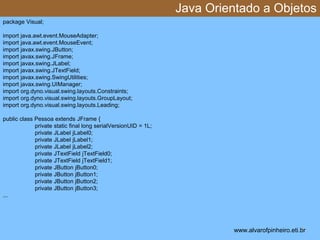 Java Orientado a Objetos 
* 
package Visual; 
import java.awt.event.MouseAdapter; 
import java.awt.event.MouseEvent; 
import javax.swing.JButton; 
import javax.swing.JFrame; 
import javax.swing.JLabel; 
import javax.swing.JTextField; 
import javax.swing.SwingUtilities; 
import javax.swing.UIManager; 
import org.dyno.visual.swing.layouts.Constraints; 
import org.dyno.visual.swing.layouts.GroupLayout; 
import org.dyno.visual.swing.layouts.Leading; 
public class Pessoa extends JFrame { 
private static final long serialVersionUID = 1L; 
private JLabel jLabel0; 
private JLabel jLabel1; 
private JLabel jLabel2; 
private JTextField jTextField0; 
private JTextField jTextField1; 
private JButton jButton0; 
private JButton jButton1; 
private JButton jButton2; 
private JButton jButton3; 
... 
www.alvarofpinheiro.eti.br 
 