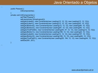 Java Orientado a Objetos 
* 
… 
public Pessoa() { 
initComponents(); 
} 
private void initComponents() { 
setTitle("Pessoa"); 
setLayout(new GroupLayout()); 
add(getJLabel0(), new Constraints(new Leading(12, 12, 12), new Leading(12, 12, 12))); 
add(getJLabel1(), new Constraints(new Leading(12, 12, 12), new Leading(43, 10, 10))); 
add(getJButton0(), new Constraints(new Leading(12, 12, 12), new Leading(84, 10, 10))); 
add(getJButton2(), new Constraints(new Leading(87, 12, 12), new Leading(84, 12, 12))); 
add(getJTextField0(), new Constraints(new Leading(55, 47, 12, 12), new Leading(12, 12, 12))); 
add(getJButton1(), new Constraints(new Leading(108, 12, 12), new Leading(9, 12, 12))); 
add(getJLabel2(), new Constraints(new Leading(12, 12, 12), new Leading(157, 10, 10))); 
add(getJButton3(), new Constraints(new Leading(168, 10, 10), new Leading(84, 12, 12))); 
add(getJTextField1(), new Constraints(new Leading(55, 194, 12, 12), new Leading(44, 12, 12))); 
setSize(381, 201); 
} 
… 
www.alvarofpinheiro.eti.br 
 