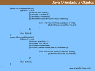 Java Orientado a Objetos 
* 
… 
private JButton getJButton2() { 
if (jButton2 == null) { 
jButton2 = new JButton(); 
jButton2.setText("Alterar"); 
jButton2.setEnabled(false); 
jButton2.addMouseListener(new MouseAdapter() { 
public void mouseClicked(MouseEvent event) { 
jButton2MouseMouseClicked(event); 
} 
}); 
} 
return jButton2; 
} 
private JButton getJButton3() { 
if (jButton3 == null) { 
jButton3 = new JButton(); 
jButton3.setText("Excluir"); 
jButton3.setEnabled(false); 
jButton3.addMouseListener(new MouseAdapter() { 
public void mouseClicked(MouseEvent event) { 
jButton3MouseMouseClicked(event); 
} 
}); 
} 
return jButton3; 
} 
… 
www.alvarofpinheiro.eti.br 
 