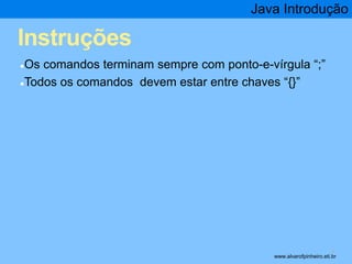 Instruções 
Java Introdução 
●Os comandos terminam sempre com ponto-e-vírgula “;” 
●Todos os comandos devem estar entre chaves “{}” 
* www.alvarofpinheiro.eti.br 
 