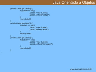 Java Orientado a Objetos 
* 
… 
private JLabel getJLabel0() { 
if (jLabel0 == null) { 
jLabel0 = new JLabel(); 
jLabel0.setText("Código"); 
} 
return jLabel0; 
} 
private JLabel getJLabel1() { 
if (jLabel1 == null) { 
jLabel1 = new JLabel(); 
jLabel1.setText("Nome"); 
} 
return jLabel1; 
} 
private JLabel getJLabel2() { 
if (jLabel2 == null) { 
jLabel2 = new JLabel(); 
jLabel2.setText("Mensagem"); 
} 
return jLabel2; 
} 
… 
www.alvarofpinheiro.eti.br 
 