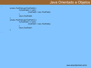 Java Orientado a Objetos 
* 
… 
private JTextField getJTextField0() { 
if (jTextField0 == null) { 
jTextField0 = new JTextField(); 
} 
return jTextField0; 
} 
private JTextField getJTextField1() { 
if (jTextField1 == null) { 
jTextField1 = new JTextField(); 
} 
return jTextField1; 
} 
… 
www.alvarofpinheiro.eti.br 
 