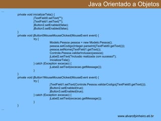 Java Orientado a Objetos 
* 
… 
private void inicializarTela() { 
jTextField0.setText(""); 
jTextField1.setText(""); 
jButton2.setEnabled(false); 
jButton3.setEnabled(false); 
} 
private void jButton0MouseMouseClicked(MouseEvent event) { 
try { 
Modelo.Pessoa pessoa = new Modelo.Pessoa(); 
pessoa.setCodigo(Integer.parseInt(jTextField0.getText())); 
pessoa.setNome(jTextField1.getText()); 
Controle.Pessoa.validarInclusao(pessoa); 
jLabel2.setText("Inclusão realizada com sucesso!"); 
inicializarTela(); 
} catch (Exception excecao) { 
jLabel2.setText(excecao.getMessage()); 
} 
} 
private void jButton1MouseMouseClicked(MouseEvent event) { 
try { 
jTextField1.setText(Controle.Pessoa.validarCodigo(jTextField0.getText())); 
jButton2.setEnabled(true); 
jButton3.setEnabled(true); 
} catch (Exception excecao) { 
jLabel2.setText(excecao.getMessage()); 
} 
} 
… 
www.alvarofpinheiro.eti.br 
 
