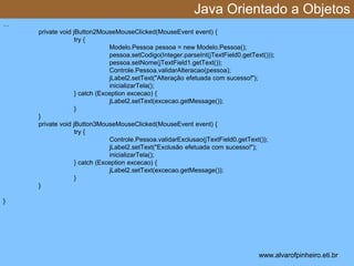 Java Orientado a Objetos 
* 
… 
private void jButton2MouseMouseClicked(MouseEvent event) { 
try { 
Modelo.Pessoa pessoa = new Modelo.Pessoa(); 
pessoa.setCodigo(Integer.parseInt(jTextField0.getText())); 
pessoa.setNome(jTextField1.getText()); 
Controle.Pessoa.validarAlteracao(pessoa); 
jLabel2.setText("Alteração efetuada com sucesso!"); 
inicializarTela(); 
} catch (Exception excecao) { 
jLabel2.setText(excecao.getMessage()); 
} 
} 
private void jButton3MouseMouseClicked(MouseEvent event) { 
try { 
Controle.Pessoa.validarExclusao(jTextField0.getText()); 
jLabel2.setText("Exclusão efetuada com sucesso!"); 
inicializarTela(); 
} catch (Exception excecao) { 
jLabel2.setText(excecao.getMessage()); 
} 
} 
} 
www.alvarofpinheiro.eti.br 
 