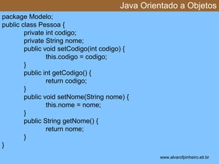Java Orientado a Objetos 
* 
package Modelo; 
public class Pessoa { 
private int codigo; 
private String nome; 
public void setCodigo(int codigo) { 
this.codigo = codigo; 
} 
public int getCodigo() { 
return codigo; 
} 
public void setNome(String nome) { 
this.nome = nome; 
} 
public String getNome() { 
return nome; 
} 
} 
www.alvarofpinheiro.eti.br 
 