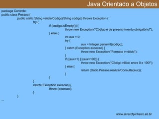 Java Orientado a Objetos 
* 
package Controle; 
public class Pessoa { 
public static String validarCodigo(String codigo) throws Exception { 
try { 
if (codigo.isEmpty()) { 
throw new Exception("Código é de preenchimento obrigatório!"); 
} else { 
int aux = 0; 
try { 
aux = Integer.parseInt(codigo); 
} catch (Exception excecao) { 
throw new Exception("Formato inválido"); 
} 
if ((aux<1) || (aux>100)) { 
throw new Exception("Código válido entre 0 e 100!"); 
} else { 
return (Dado.Pessoa.realizarConsulta(aux)); 
} 
} 
} 
catch (Exception excecao) { 
throw (excecao); 
} 
} 
... 
www.alvarofpinheiro.eti.br 
 
