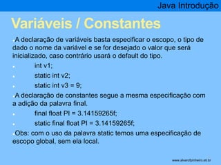 Java Introdução 
Variáveis / Constantes 
●A declaração de variáveis basta especificar o escopo, o tipo de 
dado o nome da variável e se for desejado o valor que será 
inicializado, caso contrário usará o default do tipo. 
● int v1; 
● static int v2; 
● static int v3 = 9; 
●A declaração de constantes segue a mesma especificação com 
a adição da palavra final. 
● final float PI = 3.14159265f; 
● static final float PI = 3.14159265f; 
●Obs: com o uso da palavra static temos uma especificação de 
escopo global, sem ela local. 
* www.alvarofpinheiro.eti.br 
 