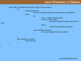 Java Orientado a Objetos 
* 
... 
public static void validarExclusao(String codigo) throws Exception { 
try { 
if (codigo.isEmpty()) { 
throw new Exception("Código é de preenchimento obrigatório!"); 
} else { 
try { 
int aux = Integer.parseInt(codigo); 
if ((aux<1) || (aux>100)) { 
throw new Exception("Código válido entre 0 e 
100!"); 
} else { 
Dado.Pessoa.realizarExclusao(aux); 
} 
} catch (Exception excecao) { 
throw new Exception("Formato inválido"); 
} 
} 
} 
catch (Exception excecao) { 
throw (excecao); 
} 
} 
} 
www.alvarofpinheiro.eti.br 
 