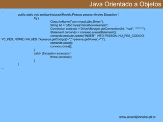 Java Orientado a Objetos 
* 
... 
public static void realizarInclusao(Modelo.Pessoa pessoa) throws Exception { 
try { 
Class.forName("com.mysql.jdbc.Driver"); 
String bd = "jdbc:mysql://localhost/exemplo"; 
Connection conexao = DriverManager.getConnection(bd, "root", “******"); 
Statement comando = conexao.createStatement(); 
comando.executeUpdate("INSERT INTO PESSOA (NU_PES_CODIGO, 
VC_PES_NOME) VALUES ("+pessoa.getCodigo()+",'"+pessoa.getNome()+"')"); 
comando.close(); 
conexao.close(); 
} 
catch (Exception excecao) { 
throw (excecao); 
} 
} 
... 
www.alvarofpinheiro.eti.br 
 