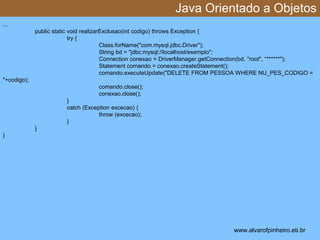Java Orientado a Objetos 
* 
... 
public static void realizarExclusao(int codigo) throws Exception { 
try { 
Class.forName("com.mysql.jdbc.Driver"); 
String bd = "jdbc:mysql://localhost/exemplo"; 
Connection conexao = DriverManager.getConnection(bd, "root", “******"); 
Statement comando = conexao.createStatement(); 
comando.executeUpdate("DELETE FROM PESSOA WHERE NU_PES_CODIGO = 
"+codigo); 
comando.close(); 
conexao.close(); 
} 
catch (Exception excecao) { 
throw (excecao); 
} 
} 
} 
www.alvarofpinheiro.eti.br 
 