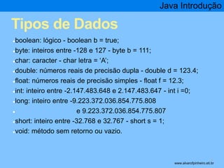 Tipos de Dados 
●boolean: lógico - boolean b = true; 
●byte: inteiros entre -128 e 127 - byte b = 111; 
●char: caracter - char letra = ‘A’; 
Java Introdução 
●double: números reais de precisão dupla - double d = 123.4; 
●float: números reais de precisão simples - float f = 12.3; 
●int: inteiro entre -2.147.483.648 e 2.147.483.647 - int i =0; 
●long: inteiro entre -9.223.372.036.854.775.808 
● e 9.223.372.036.854.775.807 
●short: inteiro entre -32.768 e 32.767 - short s = 1; 
●void: método sem retorno ou vazio. 
* www.alvarofpinheiro.eti.br 
 