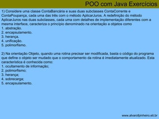 POO com Java Exercícios 
1) Considere uma classe ContaBancária e suas duas subclasses ContaCorrente e 
ContaPoupança, cada uma das três com o método AplicarJuros. A redefinição do método 
AplicarJuros nas duas subclasses, cada uma com detalhes de implementação diferentes com a 
mesma interface, caracteriza o princípio denominado na orientação a objetos como 
1. abstração. 
2. encapsulamento. 
3. herança. 
4. unificação. 
5. polimorfismo. 
2) Na orientação Objeto, quando uma rotina precisar ser modificada, basta o código do programa 
que define o objeto ser mudado que o comportamento da rotina é imediatamente atualizado. Esta 
característica é conhecida como: 
1. ocultamento de informação; 
2. polimorfismo; 
3. herança; 
4. sobrecarga; 
5. encapsulamento. 
www.alvarofpinheiro.eti.br 
 