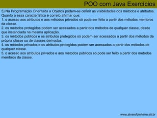 POO com Java Exercícios 
5) Na Programação Orientada a Objetos podem-se definir as visibilidades dos métodos e atributos. 
Quanto a essa característica é correto afirmar que: 
1. o acesso aos atributos e aos métodos privados só pode ser feito a partir dos métodos membros 
da classe. 
2. os métodos protegidos podem ser acessados a partir dos métodos de qualquer classe, desde 
que instanciada na mesma aplicação. 
3. os métodos públicos e os atributos protegidos só podem ser acessados a partir dos métodos da 
própria classe ou de classes derivadas. 
4. os métodos privados e os atributos protegidos podem ser acessados a partir dos métodos de 
qualquer classe. 
5. o acesso aos atributos privados e aos métodos públicos só pode ser feito a partir dos métodos 
membros da classe. 
www.alvarofpinheiro.eti.br 
 