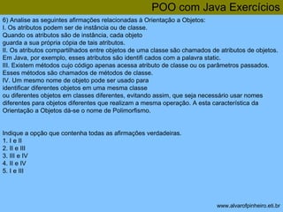 POO com Java Exercícios 
6) Analise as seguintes afirmações relacionadas à Orientação a Objetos: 
I. Os atributos podem ser de instância ou de classe. 
Quando os atributos são de instância, cada objeto 
guarda a sua própria cópia de tais atributos. 
II. Os atributos compartilhados entre objetos de uma classe são chamados de atributos de objetos. 
Em Java, por exemplo, esses atributos são identifi cados com a palavra static. 
III. Existem métodos cujo código apenas acessa atributo de classe ou os parâmetros passados. 
Esses métodos são chamados de métodos de classe. 
IV. Um mesmo nome de objeto pode ser usado para 
identificar diferentes objetos em uma mesma classe 
ou diferentes objetos em classes diferentes, evitando assim, que seja necessário usar nomes 
diferentes para objetos diferentes que realizam a mesma operação. A esta característica da 
Orientação a Objetos dá-se o nome de Polimorfismo. 
www.alvarofpinheiro.eti.br 
Indique a opção que contenha todas as afirmações verdadeiras. 
1. I e II 
2. II e III 
3. III e IV 
4. II e IV 
5. I e III 
 