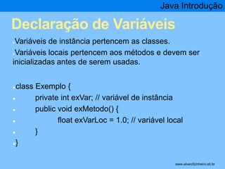 Java Introdução 
Declaração de Variáveis 
●Variáveis de instância pertencem as classes. 
●Variáveis locais pertencem aos métodos e devem ser 
inicializadas antes de serem usadas. 
●class Exemplo { 
● private int exVar; // variável de instância 
● public void exMetodo() { 
● float exVarLoc = 1.0; // variável local 
● } 
●} 
* www.alvarofpinheiro.eti.br 
 