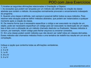 POO com Java Exercícios 
7) Analise as seguintes afirmações relacionadas à Orientação a Objetos: 
I. As exceções que podem ser lançadas por um método são definidas na criação da classe 
abstrata que contém o método. As exceções normalmente provocam o encerramento indesejado 
do programa. 
II. Quando uma classe é definida, nem sempre é possível definir todos os seus métodos. Para 
resolver esta situação pode-se definir métodos abstratos, que podem ser instanciados a qualquer 
momento após a criação da classe. 
III. Da mesma forma que é necessário especificar o código a ser executado na criação de um 
objeto, pode ser necessário especificar um código para ser executado na destruição de um objeto. 
Isso é feito com a utilização de um método chamado destrutor ou finalizador. Nesses métodos é 
comum, por exemplo, inserir código para fechar arquivos ou encerrar conexões. 
IV. Em uma classe podem existir métodos que não devem ser redef nidos em classes derivadas. 
Esses métodos são chamados métodos finais e uma tentativa de redefini-los resulta em um erro de 
compilação. 
www.alvarofpinheiro.eti.br 
Indique a opção que contenha todas as afirmações verdadeiras. 
1. I e II 
2. II e III 
3. I e III 
4. III e IV 
5. II e IV 
 