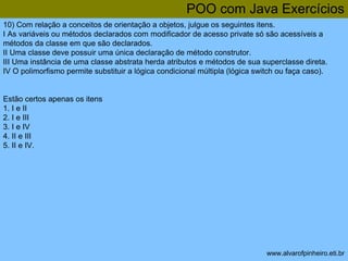 POO com Java Exercícios 
10) Com relação a conceitos de orientação a objetos, julgue os seguintes itens. 
I As variáveis ou métodos declarados com modificador de acesso private só são acessíveis a 
métodos da classe em que são declarados. 
II Uma classe deve possuir uma única declaração de método construtor. 
III Uma instância de uma classe abstrata herda atributos e métodos de sua superclasse direta. 
IV O polimorfismo permite substituir a lógica condicional múltipla (lógica switch ou faça caso). 
www.alvarofpinheiro.eti.br 
Estão certos apenas os itens 
1. I e II 
2. I e III 
3. I e IV 
4. II e III 
5. II e IV. 
 
