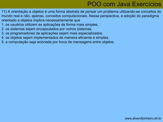 POO com Java Exercícios 
11) A orientação a objetos é uma forma abstrata de pensar um problema utilizando-se conceitos do 
mundo real e não, apenas, conceitos computacionais. Nessa perspectiva, a adoção do paradigma 
orientado a objetos implica necessariamente que 
1. os usuários utilizem as aplicações de forma mais simples. 
2. os sistemas sejam encapsulados por outros sistemas. 
3. os programadores de aplicações sejam mais especializados. 
4. os objetos sejam implementados de maneira eficiente e simples. 
5. a computação seja acionada por troca de mensagens entre objetos. 
www.alvarofpinheiro.eti.br 
