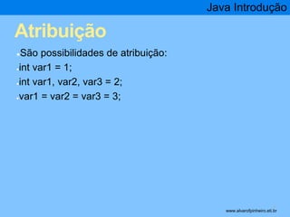 Atribuição 
●São possibilidades de atribuição: 
●int var1 = 1; 
●int var1, var2, var3 = 2; 
●var1 = var2 = var3 = 3; 
Java Introdução 
* www.alvarofpinheiro.eti.br 
 