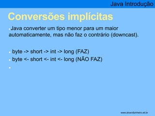 Java Introdução 
Conversões implícitas 
●Java converter um tipo menor para um maior 
automaticamente, mas não faz o contrário (downcast). 
● byte -> short -> int -> long (FAZ) 
● byte <- short <- int <- long (NÃO FAZ) 
● 
* www.alvarofpinheiro.eti.br 
 