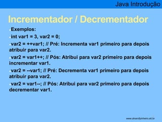 Java Introdução 
Incrementador / Decrementador 
●Exemplos: 
●int var1 = 3, var2 = 0; 
●var2 = ++var1; // Pré: Incrementa var1 primeiro para depois 
atribuir para var2. 
●var2 = var1++; // Pós: Atribui para var2 primeiro para depois 
incrementar var1. 
●var2 = --var1; // Pré: Decrementa var1 primeiro para depois 
atribuir para var2. 
●var2 = var1--; // Pós: Atribui para var2 primeiro para depois 
decrementar var1. 
* www.alvarofpinheiro.eti.br 
 