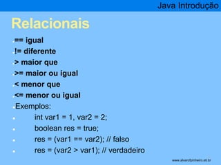 Relacionais 
●== igual 
●!= diferente 
●> maior que 
●>= maior ou igual 
●< menor que 
●<= menor ou igual 
●Exemplos: 
● int var1 = 1, var2 = 2; 
● boolean res = true; 
● res = (var1 == var2); // falso 
● res = (var2 > var1); // verdadeiro 
Java Introdução 
* www.alvarofpinheiro.eti.br 
 