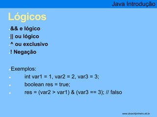 Lógicos 
●&& e lógico 
●|| ou lógico 
●^ ou exclusivo 
●! Negação 
●Exemplos: 
● int var1 = 1, var2 = 2, var3 = 3; 
● boolean res = true; 
Java Introdução 
● res = (var2 > var1) & (var3 == 3); // falso 
* www.alvarofpinheiro.eti.br 
 