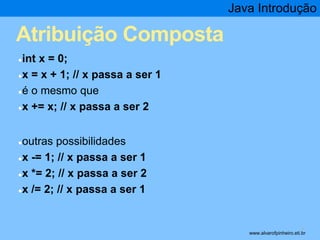 Atribuição Composta 
●int x = 0; 
●x = x + 1; // x passa a ser 1 
●é o mesmo que 
●x += x; // x passa a ser 2 
●outras possibilidades 
●x -= 1; // x passa a ser 1 
●x *= 2; // x passa a ser 2 
●x /= 2; // x passa a ser 1 
Java Introdução 
* www.alvarofpinheiro.eti.br 
 
