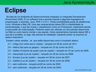 Eclipse 
Java Apresentação 
●Se trata de um Ambiente de Desenvolvimento Integrado ou Integrated Development 
Environment (IDE). É um software livre e permite suporte a algumas linguagens de 
programação, a exemplo, Java, PHP, C e C++. Possui portabilidade paras as plataformas 
Linux, Windows e Mac OS. Uma das características dessa IDE é a flexibilidade na 
personalização, o que faz muitos o classificarem como um Framework, justamente devido 
a esse poder de customização. Podendo assim ser utilizado um dos pacotes disponíveis 
na Web ou você mesmo montar o seu pacote. Outra característica marcante dessa IDE é 
que ela é portable, ou seja, não precisa de instalação, bastando extrair os arquivos na 
pasta e executá-lo. 
●Existem várias versões , as que estão disponíveis como é mostrado abaixo: 
●* 3.7 – Indigo (Cor entre azul e violeta) – lançado em 28 de Junho de 2011; 
●* 3.6 – Helios (Sol para os gregos) – lançado em 23 de Junho de 2010; 
●* 3.5 – Galileo (Conjunto de quatro luas de Jupiter) – lançado em 24 de Junho de 2009; 
●* 3.4 – Ganymede (Lua de Jupiter) – lançado em 25 de Junho de 2008; 
●* 3.3 – Europa (Lua de Jupiter) – lançado em 29 de Junho de 2007; 
●* 3.2 – Callisto (Lua de Jupiter) – lançado em 30 de Junho de 2006; 
●* 3.1 – sem codinome – lançado em28 de Junho de 2005; 
●* 3.0 – sem codinome – lançado em 28 de Junho de 2004. 
* www.alvarofpinheiro.eti.br 
 