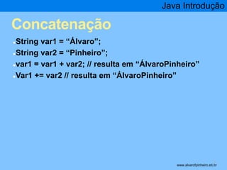 Concatenação 
●String var1 = “Álvaro”; 
●String var2 = “Pinheiro”; 
Java Introdução 
●var1 = var1 + var2; // resulta em “ÁlvaroPinheiro” 
●Var1 += var2 // resulta em “ÁlvaroPinheiro” 
* www.alvarofpinheiro.eti.br 
 