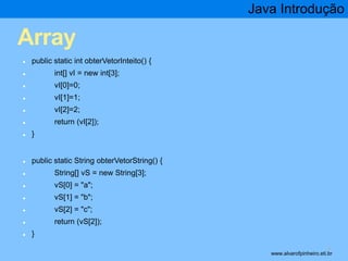 Array 
● public static int obterVetorInteito() { 
● int[] vI = new int[3]; 
● vI[0]=0; 
● vI[1]=1; 
● vI[2]=2; 
● return (vI[2]); 
● } 
● public static String obterVetorString() { 
● String[] vS = new String[3]; 
● vS[0] = "a"; 
● vS[1] = "b"; 
● vS[2] = "c"; 
● return (vS[2]); 
● } 
Java Introdução 
* www.alvarofpinheiro.eti.br 
 